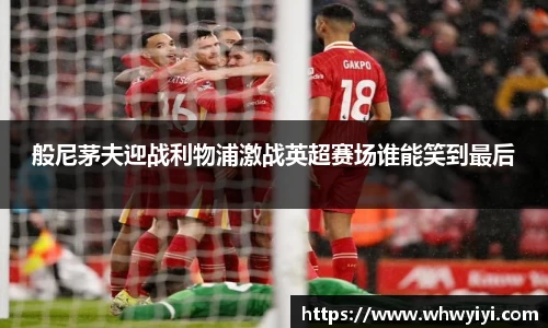 般尼茅夫迎战利物浦激战英超赛场谁能笑到最后