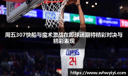 周五307快船与魔术激战在即球迷期待精彩对决与精彩表现